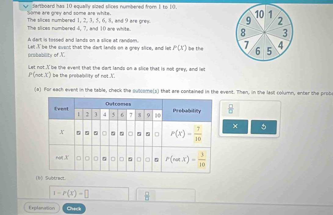 dartboard has 10 equally sized slices numbered from 1 to 10.
Some are grey and some are white. 10 1
The slices numbered 1, 2, 3, 5, 6, 8, and 9 are grey.
9 2
The slices numbered 4, 7, and 10 are white.
8
3
A dart is tossed and lands on a slice at random.
Let Y be the event that the dart lands on a grey slice, and let P(X) be the
7 4
probability of X.
6 5
Let not X be the event that the dart lands on a slice that is not grey, and let
P(not X) be the probability of not X.
(a) For each event in the table, check the outcome(s) that are contained in the event. Then, in the last column, enter the prob
 □ /□  
× 5
(b) Subtract.
1-P(X)=□
 □ /□  
Explanation Check