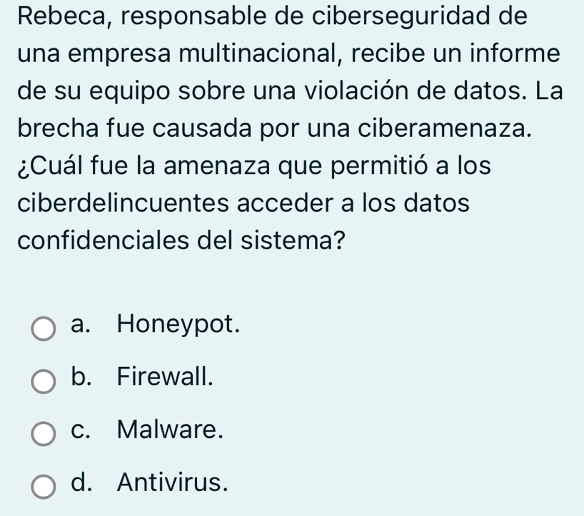 Rebeca, responsable de ciberseguridad de
una empresa multinacional, recibe un informe
de su equipo sobre una violación de datos. La
brecha fue causada por una ciberamenaza.
¿Cuál fue la amenaza que permitió a los
ciberdelincuentes acceder a los datos
confidenciales del sistema?
a. Honeypot.
b. Firewall.
c. Malware.
d. Antivirus.