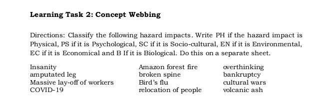 Learning Task 2: Concept Webbing 
Directions: Classify the following hazard impacts. Write PH if the hazard impact is 
Physical, PS if it is Psychological, SC if it is Socio-cultural, EN if it is Environmental, 
EC if it is Economical and B If it is Biological. Do this on a separate sheet. 
Insanity Amazon forest fire overthinking 
amputated leg broken spine bankruptcy 
Massive lay-off of workers Bird's flu cultural wars 
COVID-19 relocation of people volcanic ash