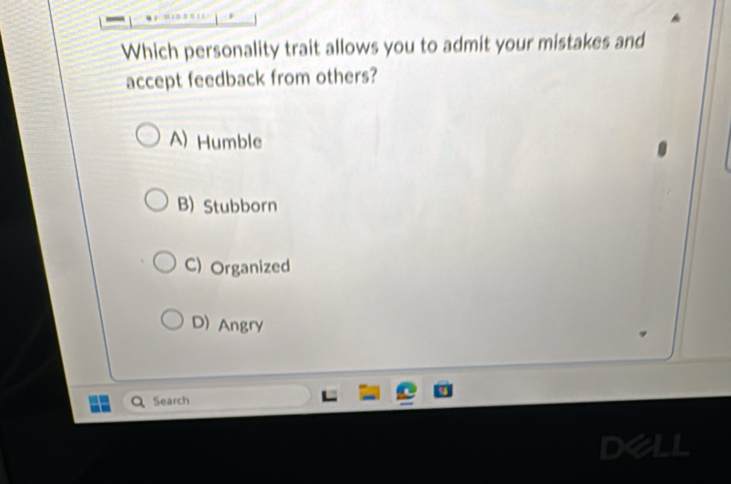 Which personality trait allows you to admit your mistakes and
accept feedback from others?
A) Humble
B) Stubborn
C) Organized
D) Angry
Search