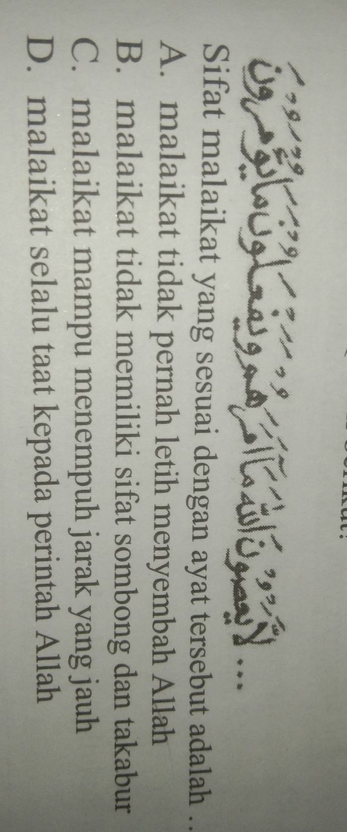 ga s 
Sifat malaikat yang sesuai dengan ayat tersebut adalah ..
A. malaikat tidak pernah letih menyembah Allah
B. malaikat tidak memiliki sifat sombong dan takabur
C. malaikat mampu menempuh jarak yang jauh
D. malaikat selalu taat kepada perintah Allah