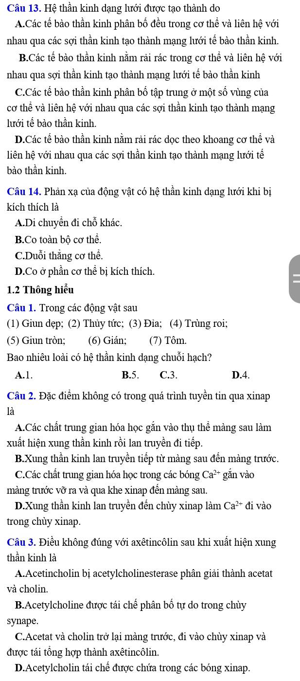 Hệ thần kinh dạng lưới được tạo thành do
A.Các tế bào thần kinh phân bố đều trong cơ thể và liên hệ với
nhau qua các sợi thần kinh tạo thành mạng lưới tế bào thần kinh.
B.Các tế bào thần kinh nằm rải rác trong cơ thể và liên hệ với
nhau qua sợi thần kinh tạo thành mạng lưới tế bào thần kinh
C.Các tế bào thần kinh phân bố tập trung ở một số vùng của
cơ thể và liên hệ với nhau qua các sợi thần kinh tạo thành mạng
lưới tế bào thần kinh.
D.Các tế bào thần kinh nằm rải rác dọc theo khoang cơ thể và
liên hệ với nhau qua các sợi thần kinh tạo thành mạng lưới tế
bào thần kinh.
Câu 14. Phản xạ của động vật có hệ thần kinh dạng lưới khi bị
kích thích là
A.Di chuyển đi chỗ khác.
B.Co toàn bộ cơ thể.
C.Duỗi thẳng cơ thể.
D.Co ở phần cơ thể bị kích thích.
1.2 Thông hiểu
Câu 1. Trong các động vật sau
(1) Giun dẹp; (2) Thủy tức; (3) Đia; (4) Trùng roi;
(5) Giun tròn; (6) Gián; (7) Tôm.
Bao nhiêu loài có hệ thần kinh dạng chuỗi hạch?
A.1. B.5. C.3. D.4.
Câu 2. Đặc điểm không có trong quá trình tuyền tin qua xinap
là
A.Các chất trung gian hóa học gắn vào thụ thể màng sau làm
xuất hiện xung thần kinh rồi lan truyền đi tiếp.
B.Xung thần kinh lan truyền tiếp từ màng sau đến màng trước.
C.Các chất trung gian hóa học trong các bóng Ca^(2+) gắn vào
màng trước vỡ ra và qua khe xinap đến màng sau.
D.Xung thần kinh lan truyền đến chùy xinap làm Ca^(2+) đi vào
trong chùy xinap.
Câu 3. Điều không đúng với axêtincôlin sau khi xuất hiện xung
thần kinh là
A.Acetincholin bị acetylcholinesterase phân giải thành acetat
và cholin.
B.Acetylcholine được tái chế phân bố tự do trong chùy
synape.
C.Acetat và cholin trở lại màng trước, đi vào chùy xinap và
được tái tổng hợp thành axêtincôlin.
D.Acetylcholin tái chế được chứa trong các bóng xinap.