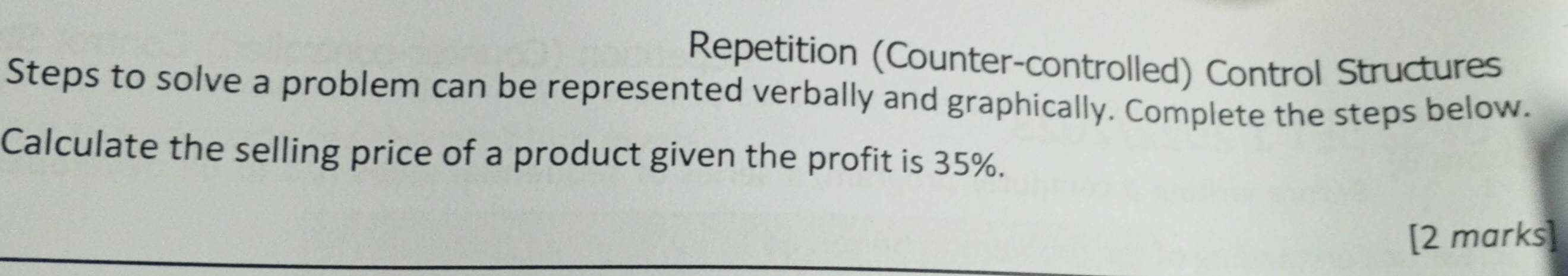 Repetition (Counter-controlled) Control Structures 
Steps to solve a problem can be represented verbally and graphically. Complete the steps below. 
Calculate the selling price of a product given the profit is 35%. 
[2 marks]