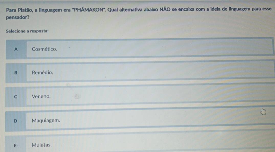 Para Platão, a linguagem era "PHÁMAKON". Qual alternativa abaixo NÃO se encaixa com a idela de linguagem para esse
pensador?
Selecione a resposta:
A Cosmético.
B Remédio.
C Veneno.
D Maquiagem.
E Muletas.