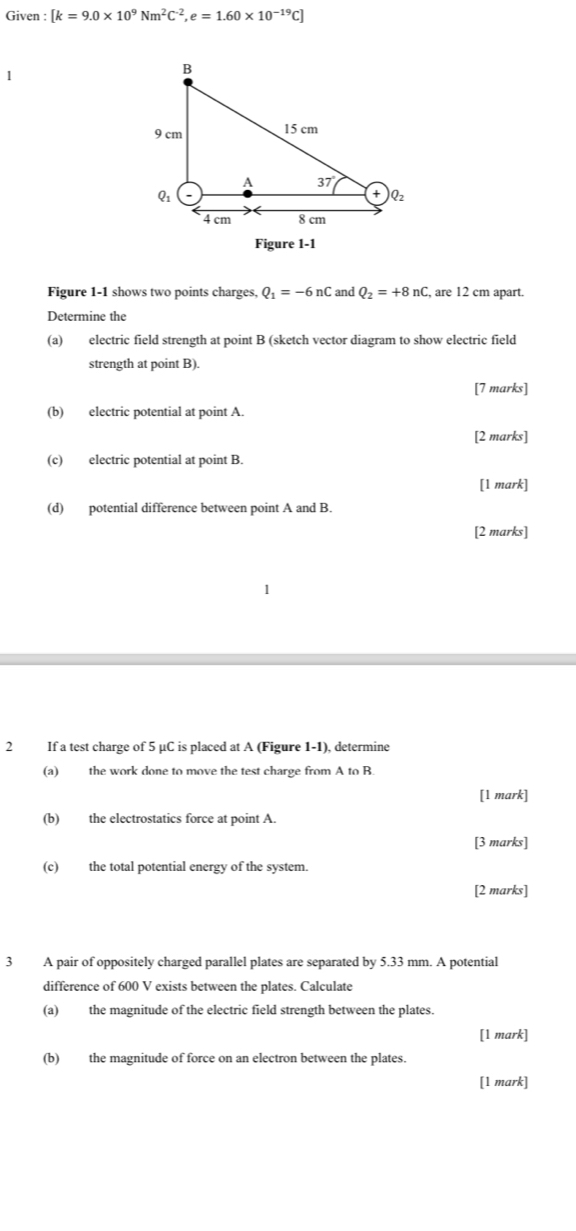 Given : [k=9.0* 10^9Nm^2C^(-2),e=1.60* 10^(-19)C]
1
Figure 1-1
Figure 1-1 shows two points charges, Q_1=-6nC and Q_2=+8nC, , are 12 cm apart.
Determine the
(a) electric field strength at point B (sketch vector diagram to show electric field
strength at point B).
[7 marks]
(b) electric potential at point A.
[2 marks]
(c) electric potential at point B.
[1 mark]
(d) potential difference between point A and B.
[2 marks]
2 If a test charge of 5 μC is placed at A (Figure 1-1), determine
(a) the work done to move the test charge from A to B
[1 mark]
(b) the electrostatics force at point A.
[3 marks]
(c) the total potential energy of the system.
[2 marks]
3 A pair of oppositely charged parallel plates are separated by 5.33 mm. A potential
difference of 600 V exists between the plates. Calculate
(a) the magnitude of the electric field strength between the plates.
[1 mark]
(b) the magnitude of force on an electron between the plates.
[1 mark]