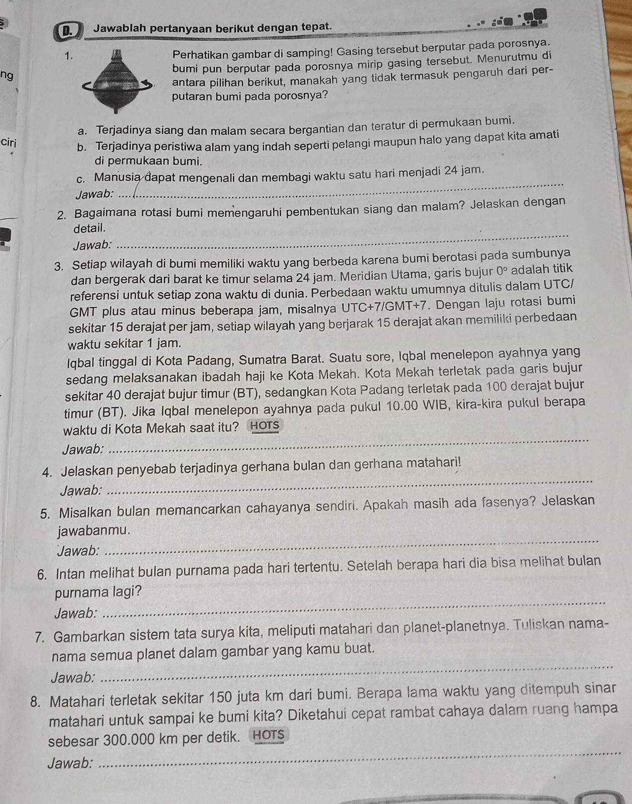 Jawablah pertanyaan berikut dengan tepat.
1.
Perhatikan gambar di samping! Gasing tersebut berputar pada porosnya.
bumi pun berputar pada porosnya mirip gasing tersebut. Menurutmu di
ng
antara pilihan berikut, manakah yang tidak termasuk pengaruh dari per-
putaran bumi pada porosnya?
a. Terjadinya siang dan malam secara bergantian dan teratur di permukaan bumi.
ciri
b. Terjadinya peristiwa alam yang indah seperti pelangi maupun halo yang dapat kita amati
di permukaan bumi.
c. Manusia dapat mengenali dan membagi waktu satu hari menjadi 24 jam.
Jawab:
_
2. Bagaimana rotasi bumi memengaruhi pembentukan siang dan malam? Jelaskan dengan
detail.
Jawab:
_
3. Setiap wilayah di bumi memiliki waktu yang berbeda karena bumi berotasi pada sumbunya
dan bergerak dari barat ke timur selama 24 jam. Meridian Utama, garis bujur 0° adalah titik
referensi untuk setiap zona waktu di dunia. Perbedaan waktu umumnya ditulis dalam UTC/
GMT plus atau minus beberapa jam, misalnya UTC+7/GMT+7. Dengan laju rotasi bumi
sekitar 15 derajat per jam, setiap wilayah yang berjarak 15 derajat akan memiliki perbedaan
waktu sekitar 1 jam.
Iqbal tinggal di Kota Padang, Sumatra Barat. Suatu sore, Iqbal menelepon ayahnya yang
sedang melaksanakan ibadah haji ke Kota Mekah. Kota Mekah terletak pada garis bujur
sekitar 40 derajat bujur timur (BT), sedangkan Kota Padang terletak pada 100 derajat bujur
timur (BT). Jika Iqbal menelepon ayahnya pada pukul 10.00 WIB, kira-kira pukul berapa
waktu di Kota Mekah saat itu? HOTs
Jawab:
_
4. Jelaskan penyebab terjadinya gerhana bulan dan gerhana matahari!
Jawab:
_
5. Misalkan bulan memancarkan cahayanya sendiri. Apakah masih ada fasenya? Jelaskan
jawabanmu.
Jawab:
_
6. Intan melihat bulan purnama pada hari tertentu. Setelah berapa hari dia bisa melihat bulan
_
purnama lagi?
Jawab:
7. Gambarkan sistem tata surya kita, meliputi matahari dan planet-planetnya. Tuliskan nama-
nama semua planet dalam gambar yang kamu buat.
Jawab:
_
8. Matahari terletak sekitar 150 juta km dari bumi. Berapa lama waktu yang ditempuh sinar
matahari untuk sampai ke bumi kita? Diketahui cepat rambat cahaya dalam ruang hampa
_
sebesar 300.000 km per detik. HOTs
Jawab: