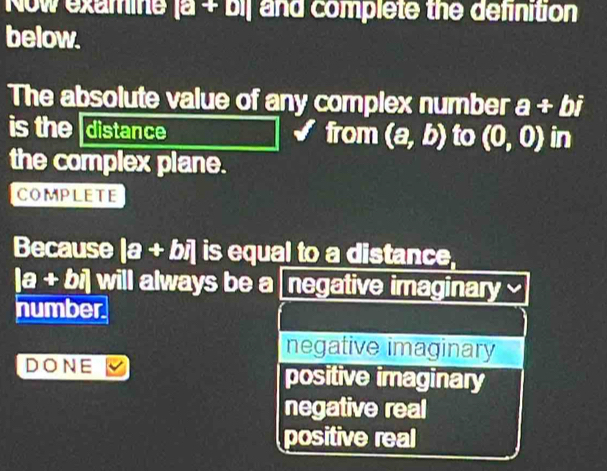 Now examine [a+b] and complete the definition
below.
The absolute value of any complex number a+bi
is the distance from (a,b) to (0,0) in
the complex plane.
COMPLETE
Because |a+bi| is equal to a distance,
|a+bi| will always be a negative imaginary a
number
negative imaginary
DONE positive imaginary
negative real
positive real