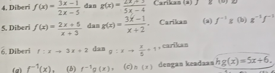 Diberi f(x)= (3x-1)/2x-5  dan g(x)= (2x+3)/5x-4  Carikan (2) Jg (b) 2
5. Diberi f(x)= (2x+5)/x+3  dan g(x)= (3x-1)/x+2 . Carikan (a) f^(-1)g (b) g^(-1)f^(-1)
6. Diberi f:xto 3x+2 dan g:xto  x/5 +1 , carikan 
(a) f^(-1)(x). (b) f^(-1)g(x) ， (c) h(x) dengan keadaan h g(x)=5x+6.