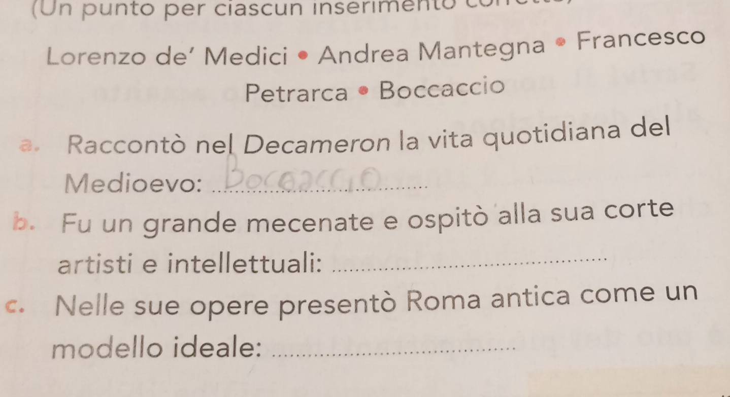 (Un punto per ciascun inserimento c 
Lorenzo de’ Medici • Andrea Mantegna • Francesco 
Petrarca • Boccaccio 
a. Raccontò nel Decameron la vita quotidiana del 
Medioevo:_ 
b. Fu un grande mecenate e ospitò alla sua corte 
artisti e intellettuali:_ 
c. Nelle sue opere presentò Roma antica come un 
modello ideale:_