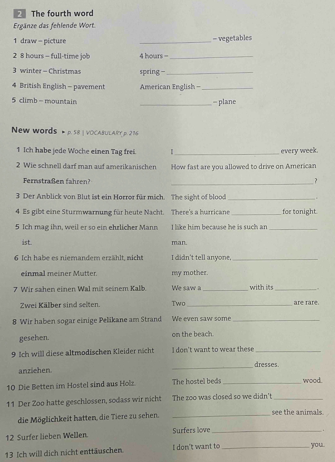 The fourth word 
Ergänze das fehlende Wort. 
1 draw - picture _- vegetables 
2 8 hours - full-time job 4 hours -_ 
3 winter - Christmas spring -_ 
4 British English - pavement American English -_ 
5 climb - mountain _- plane 
New words > p. 58 | VOCABULARY p. 216
1 Ich habe jede Woche einen Tag frei. I_ every week. 
2 Wie schnell darf man auf amerikanischen How fast are you allowed to drive on American 
Fernstraßen fahren? _? 
3 Der Anblick von Blut ist ein Horror für mich. The sight of blood_ 
4 Es gibt eine Sturmwarnung für heute Nacht. There’s a hurricane _for tonight. 
5 Ich mag ihn, weil er so ein ehrlicher Mann I like him because he is such an_ 
ist. man. 
6 Ich habe es niemandem erzählt, nicht I didn’t tell anyone,_ 
einmal meiner Mutter. my mother. 
7 Wir sahen einen Wal mit seinem Kalb. We saw a_ with its_ 
. 
Zwei Kälber sind selten. Two_ 
are rare. 
8 Wir haben sogar einige Pelikane am Strand We even saw some_ 
gesehen. on the beach. 
9 Ich will diese altmodischen Kleider nicht I don’t want to wear these_ 
_ 
dresses. 
anziehen. 
10 Die Betten im Hostel sind aus Holz. The hostel beds _wood. 
11 Der Zoo hatte geschlossen, sodass wir nicht The zoo was closed so we didn’t_ 
die Möglichkeit hatten, die Tiere zu sehen._ 
see the animals. 
Surfers love _. 
12 Surfer lieben Wellen. 
13 Ich will dich nicht enttäuschen. I don’t want to_ 
you.