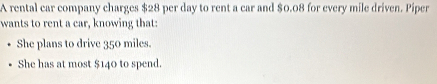 A rental car company charges $28 per day to rent a car and $0.08 for every mile driven. Piper 
wants to rent a car, knowing that: 
She plans to drive 350 miles. 
She has at most $140 to spend.