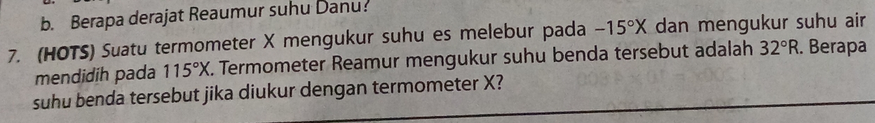 b. Berapa derajat Reaumur suhu Danu:
7. (HOTS) Suatu termometer X mengukur suhu es melebur pada -15°X dan mengukur suhu air
mendidih pada 115°X. Termometer Reamur mengukur suhu benda tersebut adalah 32°R. Berapa
suhu benda tersebut jika diukur dengan termometer X?