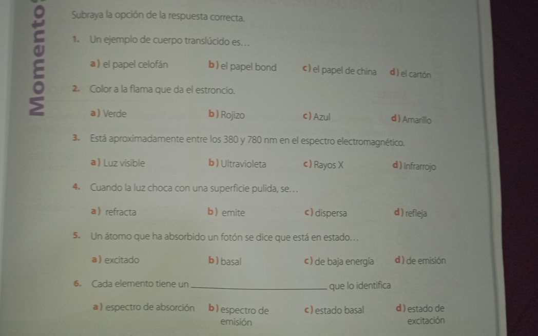 Subraya la opción de la respuesta correcta.
1. Un ejemplo de cuerpo translúcido es..
2 a ) el papel celofán b)el papel bond ¢) el papel de china d ) el cartón
2. Color a la flama que da el estroncio.
a Verde b ) Rojizo c) Azul d ) Amarillo
3. Está aproximadamente entre los 380 y 780 nm en el espectro electromagnético.
a Luz visible b) Ultravioleta c ) Rayos X d ) Infrarrojo
4. Cuando la luz choca con una superficie pulida, se…
arefracta b emite c) dispersa d) refleja
5. Un átomo que ha absorbido un fotón se dice que está en estado...
a  excitado b ) basal c ) de baja energía d ) de emisión
6. Cada elemento tiene un_
que lo identifica
a ) espectro de absorción b) espectro de c) estado basal d ) estado de
emisión excitación