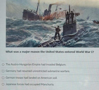 The Austro-Hungarian Empire had invaded Belgium.
Germany had resumed unrestricted submarine warfare.
German troops had landed on American soil.
Japanese forces had occupied Manchuria.