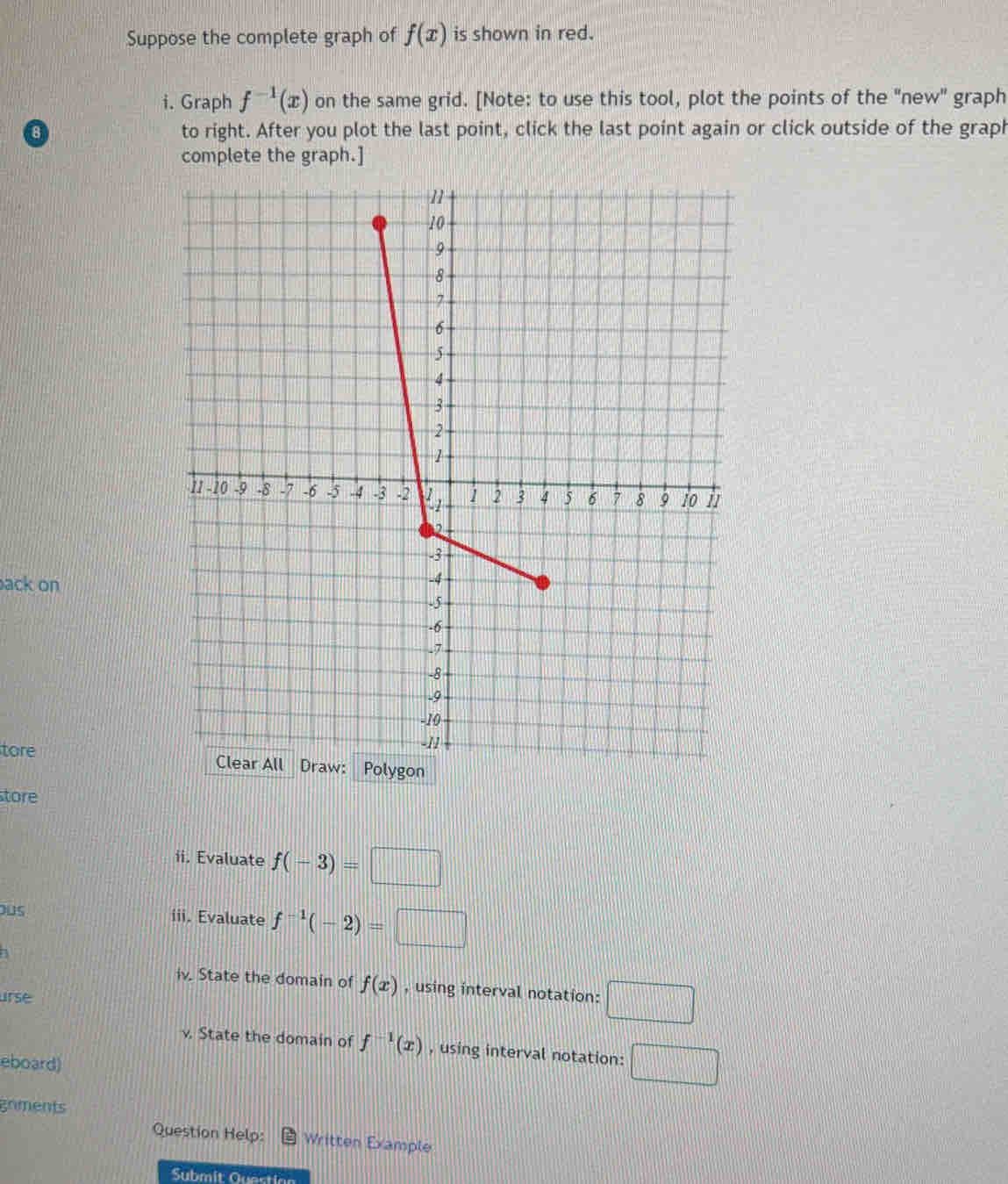 Suppose the complete graph of f(x) is shown in red. 
i. Graph f^(-1)(x) on the same grid. [Note: to use this tool, plot the points of the "new" graph 
to right. After you plot the last point, click the last point again or click outside of the graph 
complete the graph.] 
ack on 
tore 
tore 
ii. Evaluate f(-3)=□
ous iii. Evaluate f^(-1)(-2)=□
iv. State the domain of f(x) , using interval notation: □ 
urse 
v. State the domain of f^(-1)(x) , using interval notation: □°
eboard) 
gnments 
Question Help: Written Example 
Submit Question