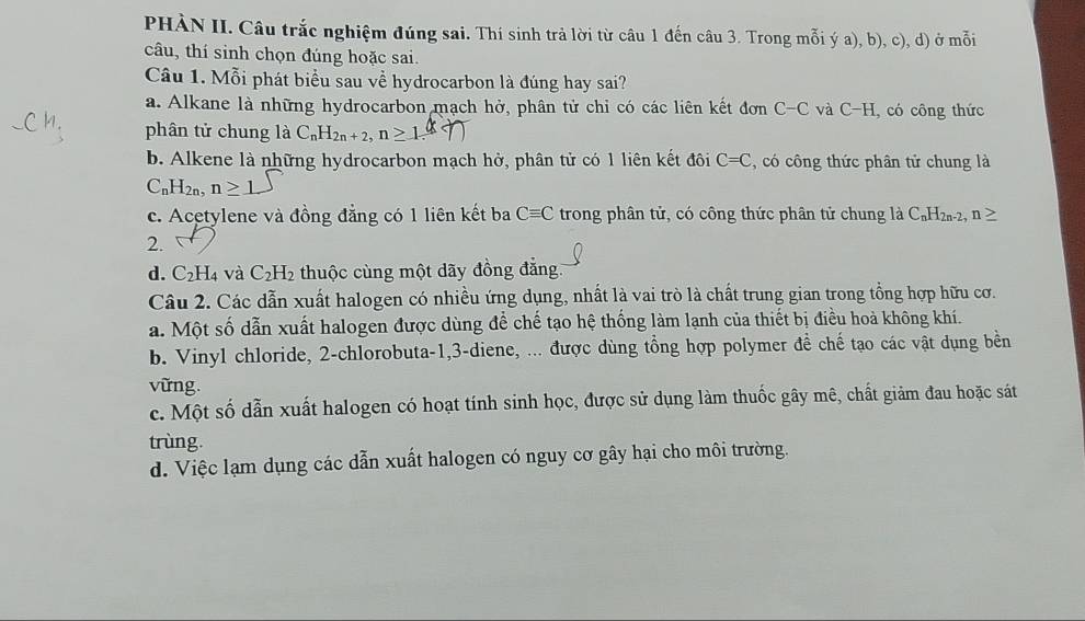 PHÀN II. Câu trắc nghiệm đúng sai. Thí sinh trả lời từ câu 1 đến câu 3. Trong mỗi ý a), b), c), d) ở mỗi
câu, thí sinh chọn đúng hoặc sai.
Câu 1. Mỗi phát biểu sau về hydrocarbon là đúng hay sai?
a. Alkane là những hydrocarbon mạch hở, phân tử chỉ có các liên kết đơn C-C và C-H có công thức
phân tử chung là C_nH_2n+2, n
b. Alkene là những hydrocarbon mạch hở, phân tử có 1 liên kết đôi C=C , có công thức phân tử chung là
C_nH_2n, n≥ 1
c. Acetylene và đồng đẳng có 1 liên kết ba Cequiv C trong phân tử, có công thức phân tử chung là C_nH_2n-2 n 
2. 
d. C_2H_4 và C_2H_2 thuộc cùng một dãy đồng đẳng.
Câu 2. Các dẫn xuất halogen có nhiều ứng dụng, nhất là vai trò là chất trung gian trong tổng hợp hữu cơ.
a. Một số dẫn xuất halogen được dùng để chế tạo hệ thống làm lạnh của thiết bị điều hoà không khí.
b. Vinyl chloride, 2 -chlorobuta -1, 3 -diene, ... được dùng tổng hợp polymer đề chế tạo các vật dụng bền
vững.
c. Một số dẫn xuất halogen có hoạt tính sinh học, được sử dụng làm thuốc gây mê, chất giảm đau hoặc sát
trùng.
d. Việc lạm dụng các dẫn xuất halogen có nguy cơ gây hại cho môi trường.