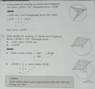 Pada gambar di samping. O adalah pusat lingkaran,
dan besar ∠ ACB=50° * Hitunglah besar ∠ AOB
Jawab:
∠ AOB dan ∠ ACB menghadap busur A&, maka:
∠ AOB=2* ∠ ACB
_ =2*
_=
。
Jadi, besar ∠ AOB= _
2. Pada gambar di samping. O adalah pusat lingkaran.
Besar ∠ KOM=120°
a. sudut refeks KOM, dan  Hitunglah besar;
b. ∠ KLM
Jawab:
a. Sudut reflek KOM=360°-∠ KOM
_ =360°-
9
=
_
b. ∠ KLM= 1/2 * sudut refleks KOM
= 1/2 * _。
=
_
Catatan
kurang dari Suda reffeks adalah sudut yang besarnya lebih dari 180° dan refeks KOM mahon
360°.