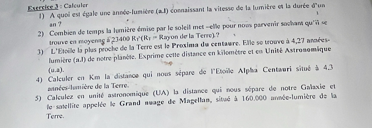 Calculer 
1) A quoi est égale une année-lumière (a. l) connaissant la vitesse de la lumière et la durée d'un 
1 
an ? 
2) Combien de temps la lumière émise par le soleil met -elle pour nous parvenir sachant qu'ii se 
trouve en moyenng à 23400R_T(R_T=R_2 Rayon de la Terre) ? 
3) L'Étoile la plus proche de la Terre est le Proxima du centaure. Elle se trouve à 4,27 années- 
lumière (n.l) de notre planète. Exprime cette distance en kilomètre et en Unité Astronomique
(u.a). 
4) Calculer en Km la distance qui nous sépare de l'Étoile Alpha Centauri situé à 4.3
années-lumière de la Terre. 
5) Calculez en unité astronomique (UA) la distance qui nous sépare de notre Galaxie et 
le satellite appelée le Grand nuage de Magellan, situé à 160.000 année-lumière de la 
Terre.