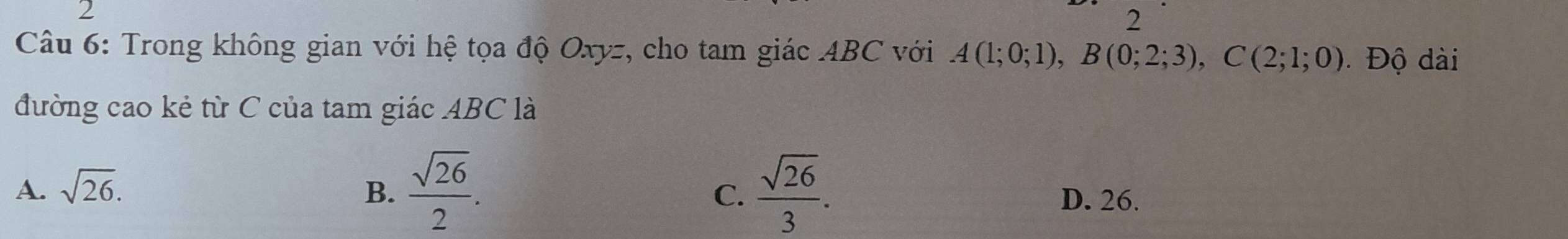 2
2
Câu 6: Trong không gian với hệ tọa độ Oxyz, cho tam giác ABC với A(1;0;1), B(0;2;3), C(2;1;0) Độ dài
đường cao kẻ từ C của tam giác ABC là
A. sqrt(26). B.  sqrt(26)/2 .  sqrt(26)/3 . 
C. D. 26.