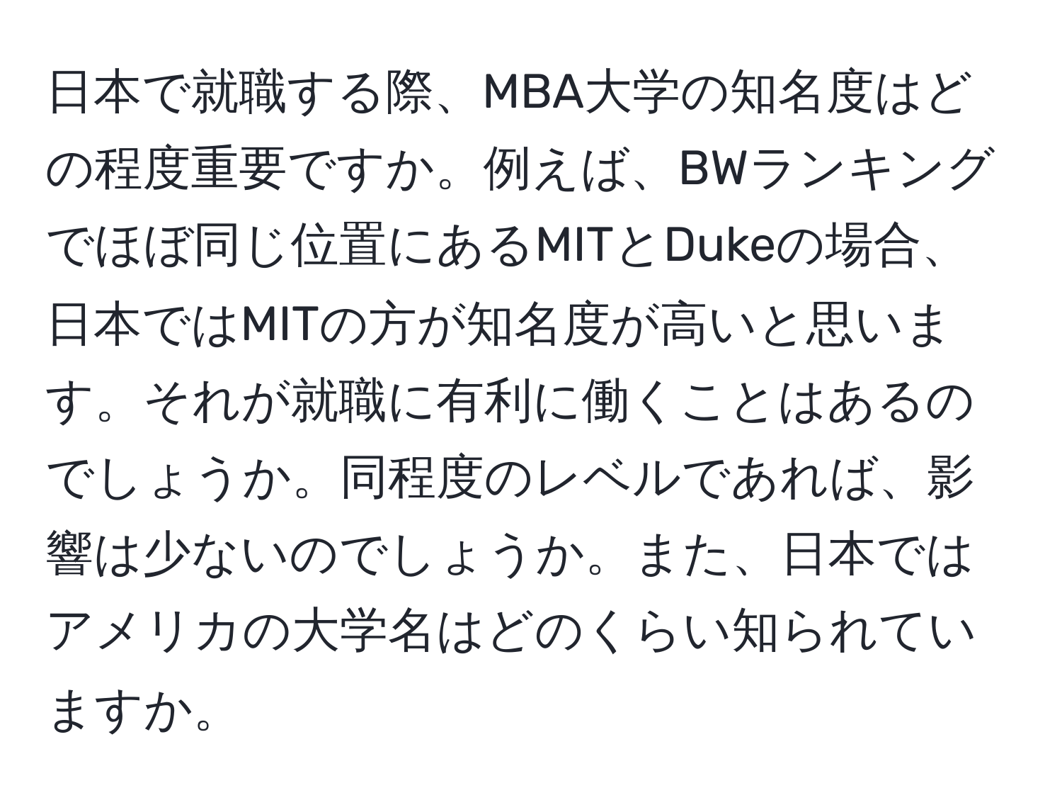 日本で就職する際、MBA大学の知名度はどの程度重要ですか。例えば、BWランキングでほぼ同じ位置にあるMITとDukeの場合、日本ではMITの方が知名度が高いと思います。それが就職に有利に働くことはあるのでしょうか。同程度のレベルであれば、影響は少ないのでしょうか。また、日本ではアメリカの大学名はどのくらい知られていますか。