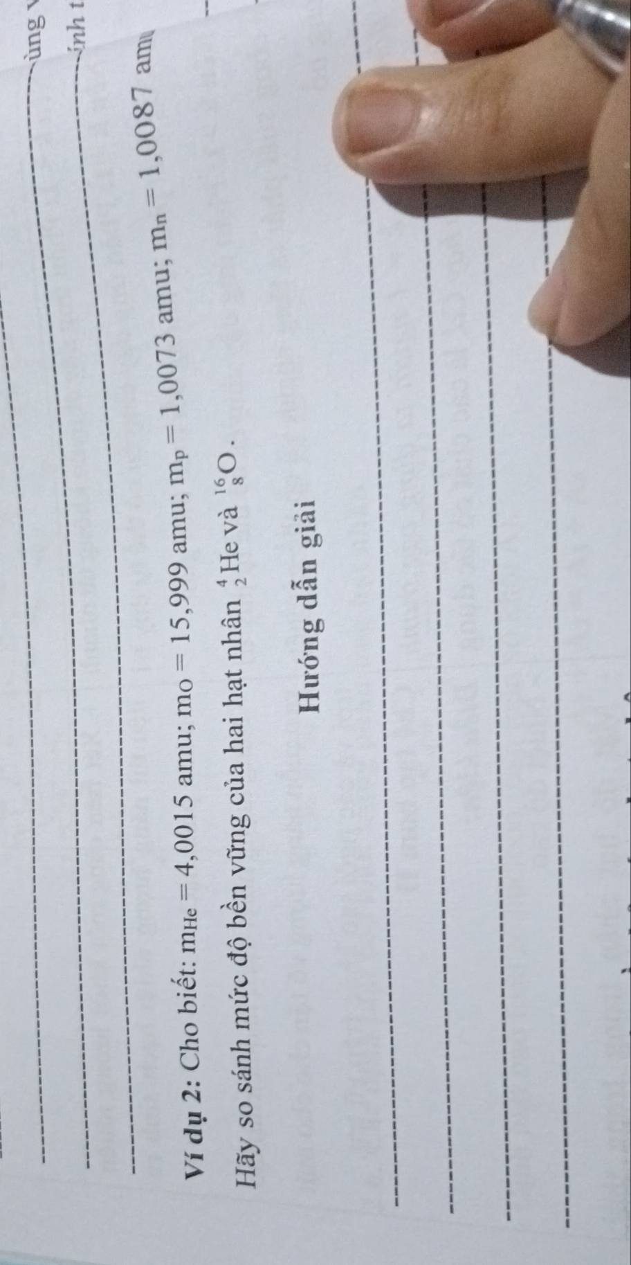 ùng 
_ 
inh t 
_ 
Ví dụ 2: Cho biết: m_He=4,0015amu; m_O=15,999amu; m_p=1,0073amu; m_n=1,0087 an 10 
Hãy so sánh mức độ bền vững của hai hạt nhân beginarrayr 4 2endarray He và _8^(16)O. 
Hướng dẫn giải 
_ 
_ 
_ 
_ 
_