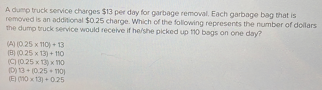 A dump truck service charges $13 per day for garbage removal. Each garbage bag that is
removed is an additional $0.25 charge. Which of the following represents the number of dollars
the dump truck service would receive if he/she picked up 110 bags on one day?
(A) (0.25* 110)+13
(B) (0.25* 13)+110
(C) (0.25* 13)* 110
(D) 13+(0.25+110)
(E) (110* 13)+0.25