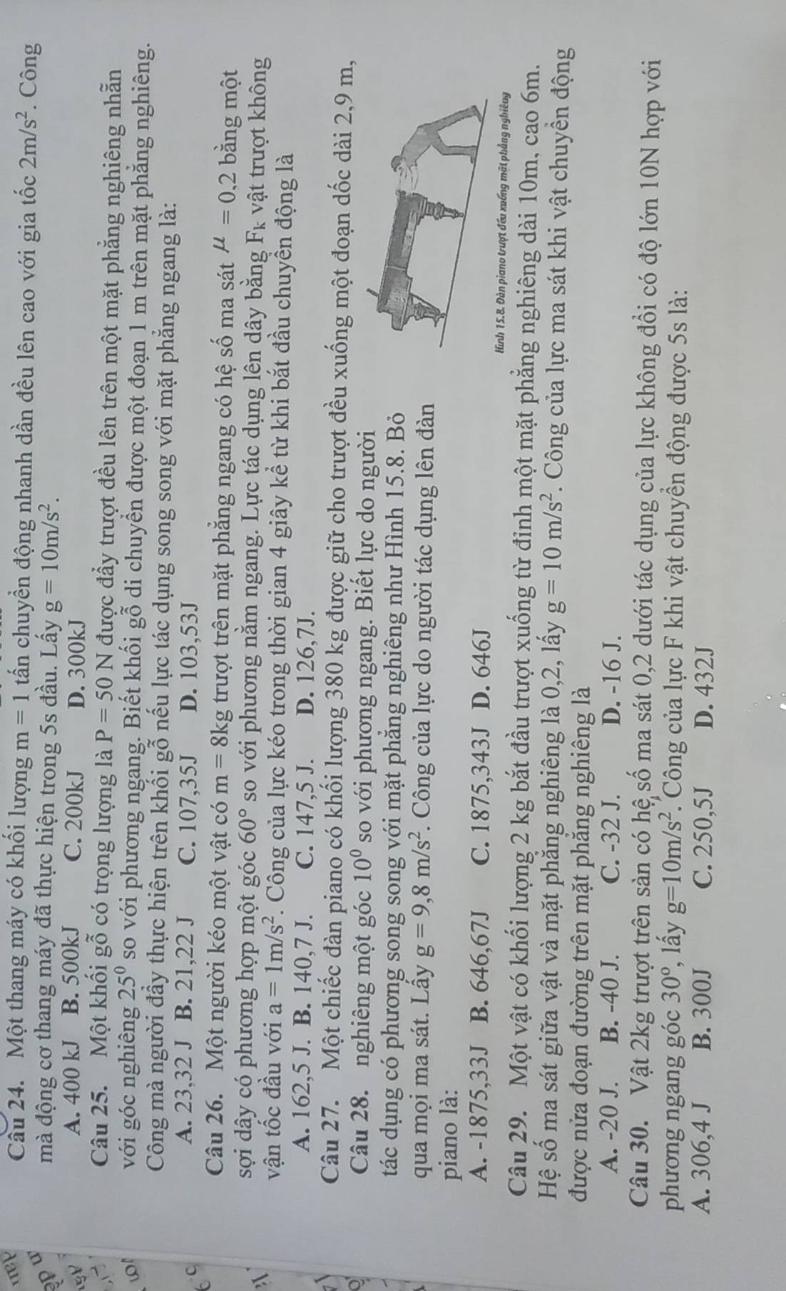 Một thang máy có khối lượng m=1 tấn chuyền động nhanh dần đều lên cao với gia tốc 2m/s^2 * Công
p u
mà động cơ thang máy đã thực hiện trong 5s đầu. Lấy g=10m/s^2.
A. 400 kJ B. 500kJ C. 200kJ D. 300kJ
- ~
Câu 25. Một khối gỗ có trọng lượng là P=50N được đẩy trượt đều lên trên một mặt phẳng nghiêng nhẫn
w với góc nghiêng 25^0s so với phương ngang. Biết khối gỗ di chuyển được một đoạn 1 m trên mặt phẳng nghiêng.
Công mà người đầy thực hiện trên khối gỗ nếu lực tác dụng song song với mặt phẳng ngang là:
6C
A. 23,32 J B. 21,22 J C. 107,35J D. 103,53J
Câu 26. Một người kéo một vật có m=8kg trượt trên mặt phẳng ngang có hệ số ma sát mu =0,2 bằng một
3
sợi dây có phương hợp một góc 60° so với phương nằm ngang. Lực tác dụng lên dây bằng Fì vật trượt không
vận tốc đầu với a=1m/s^2. Công của lực kéo trong thời gian 4 giây kể từ khi bắt đầu chuyển động là
A. 162,5 J. B. 140,7 J. C. 147,5 J. D. 126,7J.
Câu 27. Một chiếc đàn piano có khối lượng 380 kg được giữ cho trượt đều xuống một đoạn dốc dài 2,9 m,
o
Câu 28. nghiêng một góc 10^0 so với phương ngang. Biết lực do người
tác dụng có phương song song với mặt phăng nghiêng như Hình 15.8. Bỏ
qua mọi ma sát. Lấy g=9,8m/s^2 *. Công của lực do người tác dụng lên đàn
piano là:
A. -1875,33J B. 646,67J C. 1875,343J D. 646J
Hình 15.8. Đàn piano trượt đếu xuống mặt phẳng nghiêng
Câu 29. Một vật có khối lượng 2 kg bắt đầu trượt xuống từ đỉnh một mặt phẳng nghiêng dài 10m, cao 6m.
Hệ số ma sát giữa vật và mặt phẳng nghiêng là 0,2, lấy g=10m/s^2. Công của lực ma sát khi vật chuyền động
được nửa đoạn đường trên mặt phăng nghiêng là
A. -20 J. B. -40 J. C. -32 J. D. -16 J.
Câu 30. Vật 2kg trượt trên sản có hệ số ma sát 0,2 dưới tác dụng của lực không đổi có độ lớn 10N hợp với
phương ngang góc 30° , lấy g=10m/s^2.  Công của lực F khi vật chuyền động được 5s là:
A. 306,4 J B. 300J C. 250,5J D. 432J