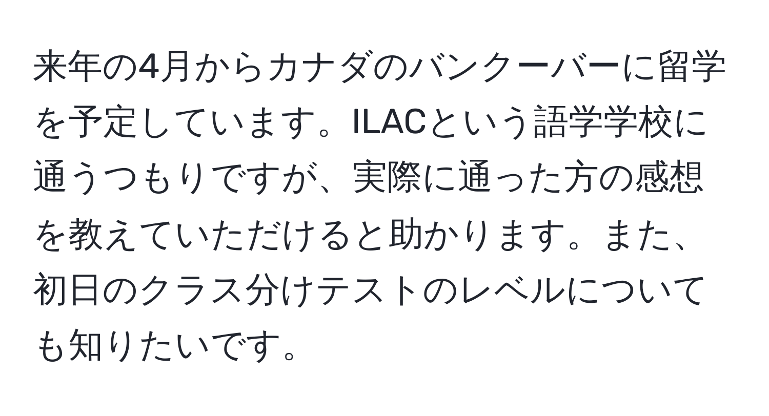 来年の4月からカナダのバンクーバーに留学を予定しています。ILACという語学学校に通うつもりですが、実際に通った方の感想を教えていただけると助かります。また、初日のクラス分けテストのレベルについても知りたいです。