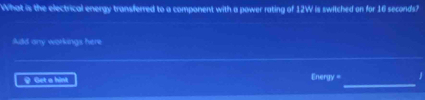 What is the electrical energy transferred to a component with a power rating of 12W is switched on for 16 seconds? 
Add any workings here 
_ 
9 Get a hint nergy = 
J