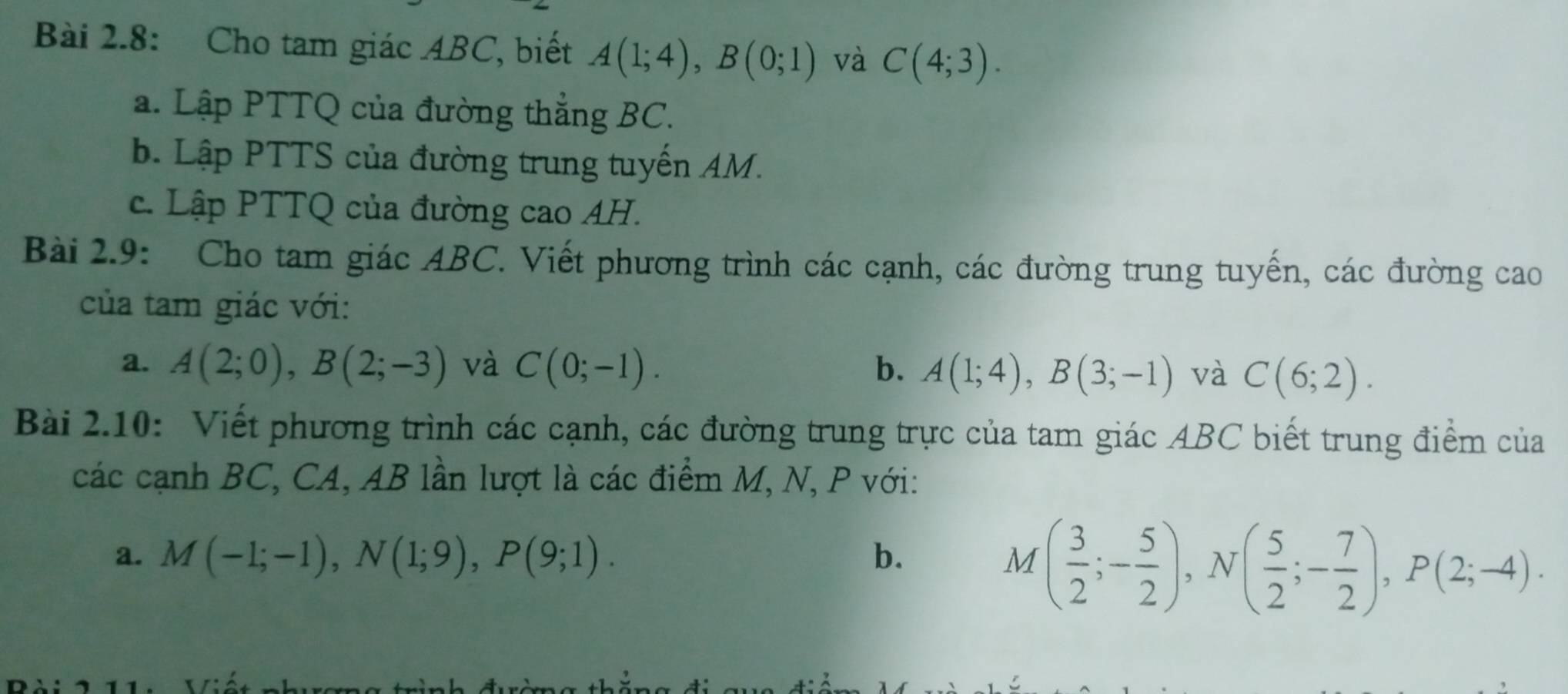 Bài 2.8: Cho tam giác ABC, biết A(1;4), B(0;1) và C(4;3). 
a. Lập PTTQ của đường thẳng BC. 
b. Lập PTTS của đường trung tuyến AM. 
c. Lập PTTQ của đường cao AH. 
Bài 2.9: Cho tam giác ABC. Viết phương trình các cạnh, các đường trung tuyến, các đường cao 
của tam giác với: 
a. A(2;0), B(2;-3) và C(0;-1). b. A(1;4), B(3;-1) và C(6;2). 
Bài 2.10: Viết phương trình các cạnh, các đường trung trực của tam giác ABC biết trung điểm của 
các cạnh BC, CA, AB lần lượt là các điểm M, N, P với: 
a. M(-1;-1), N(1;9), P(9;1). b.
M( 3/2 ;- 5/2 ), N( 5/2 ;- 7/2 ), P(2;-4).