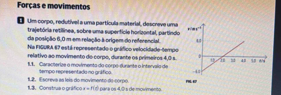 Forças e movimentos 
Um corpo, redutível a uma partícula material, descreve uma 
trajetória retilínea, sobre uma superfície horizontal, partindo 
da posição 6,0 m em relação à origem do referencial. 
Na FIGURA 67 está representado o gráfico velocidade-tempo 
relativo ao movimento do corpo, durante os primeiros 4,0 s. 
1.1. Caracterize o movimento do corpo durante o intervalo de 
tempo representado no gráfico. 
1.2. Escreva as leis do movimento do corpo. 
1.3. Construa o gráfico x=f(t) para os 4,0 s de movimento.