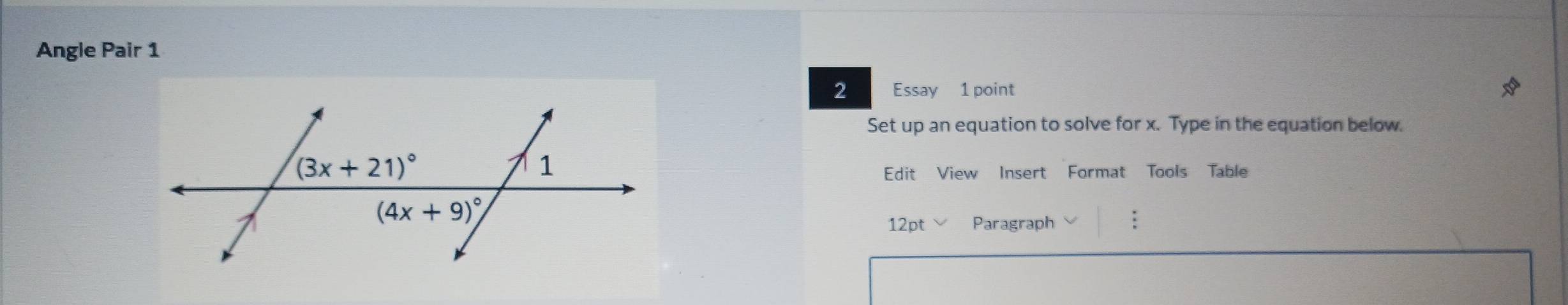 Angle Pair 1
2 Essay 1 point
Set up an equation to solve for x. Type in the equation below.
Edit View Insert Format Tools Table
12pt Paragraph