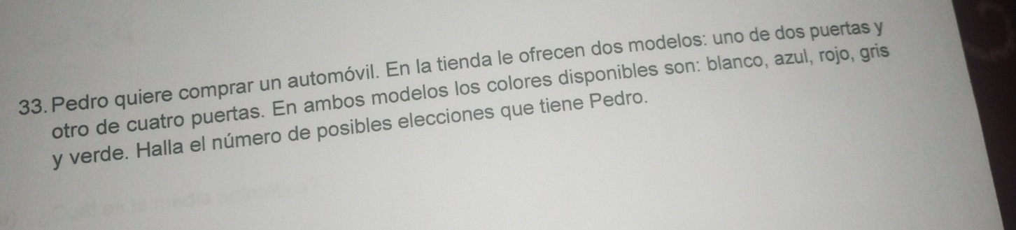 Pedro quiere comprar un automóvil. En la tienda le ofrecen dos modelos: uno de dos puertas y 
otro de cuatro puertas. En ambos modelos los colores disponibles son: blanco, azul, rojo, gris 
y verde. Halla el número de posibles elecciones que tiene Pedro.