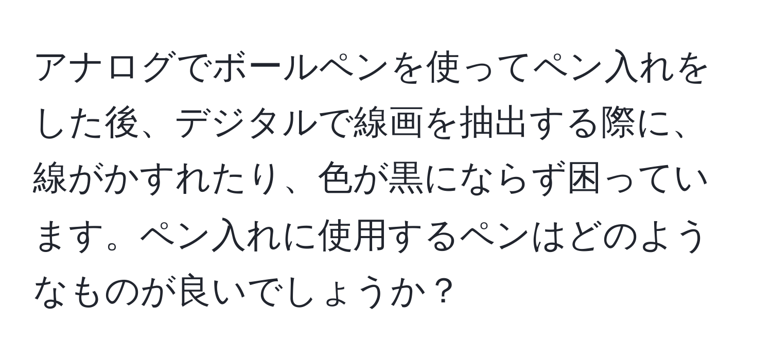 アナログでボールペンを使ってペン入れをした後、デジタルで線画を抽出する際に、線がかすれたり、色が黒にならず困っています。ペン入れに使用するペンはどのようなものが良いでしょうか？