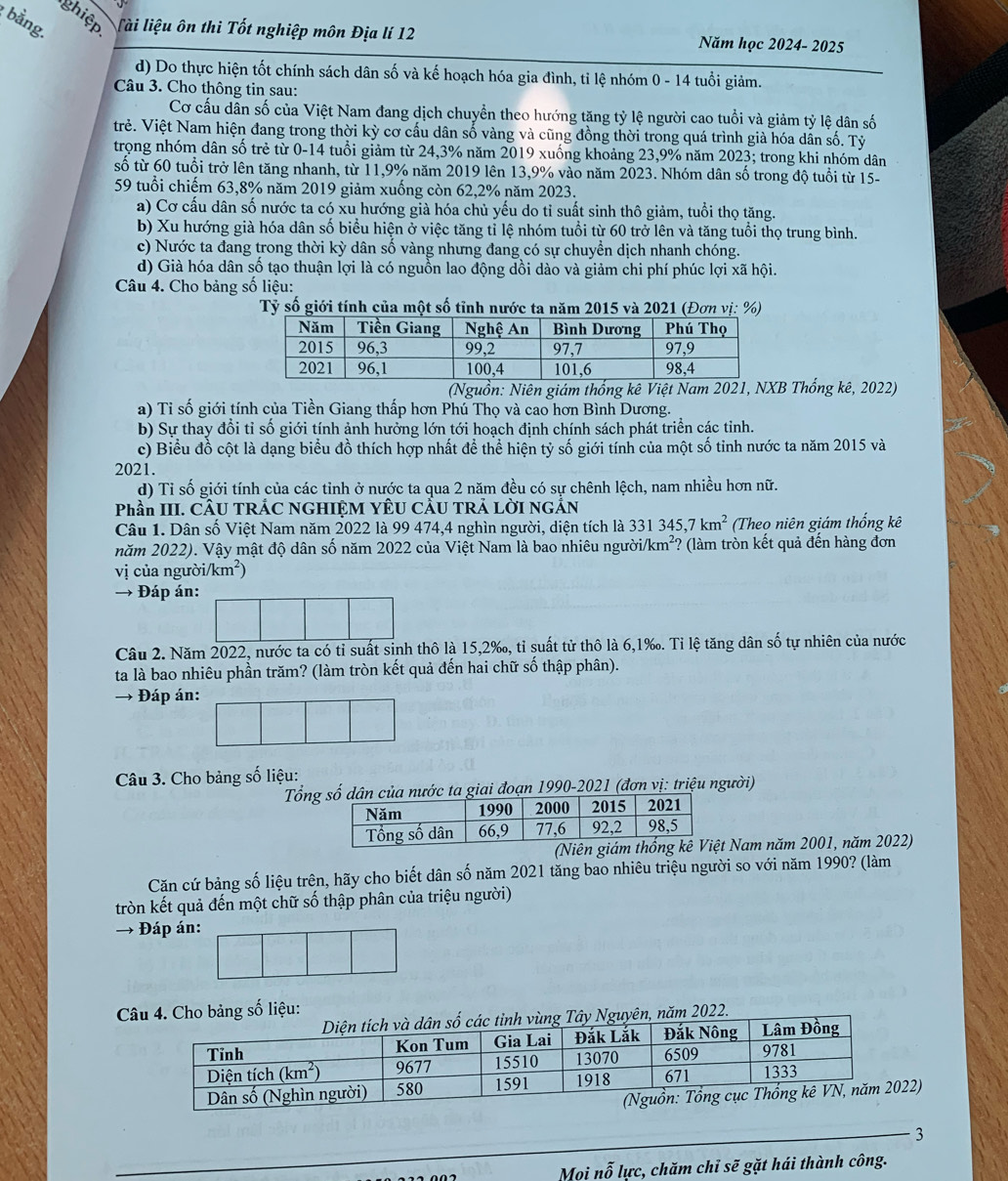 bằng.
ghiệp Tài liệu ôn thi Tốt nghiệp môn Địa lí 12 Năm học 2024- 2025
d) Do thực hiện tốt chính sách dân số và kế hoạch hóa gia đình, tỉ lệ nhóm 0 - 14 tuổi giảm.
Câu 3. Cho thông tin sau:
Cơ cấu dẫn số của Việt Nam đang dịch chuyển theo hướng tăng tỷ lệ người cao tuổi và giảm tỷ lệ dân số
trẻ. Việt Nam hiện đang trong thời kỳ cơ cấu dân số vàng và cũng đồng thời trong quá trình già hóa dân số. Tỷ
trọng nhóm dân số trẻ từ 0-14 tuổi giảm từ 24,3% năm 2019 xuống khoảng 23,9% năm 2023; trong khi nhóm dân
số từ 60 tuổi trở lên tăng nhanh, từ 11,9% năm 2019 lên 13,9% vào năm 2023. Nhóm dân số trong độ tuổi từ 15-
59 tuổi chiếm 63,8% năm 2019 giảm xuống còn 62,2% năm 2023.
a) Cơ cấu dân số nước ta có xu hướng già hóa chủ yếu do tỉ suất sinh thô giảm, tuổi thọ tăng.
b) Xu hướng già hóa dân số biểu hiện ở việc tăng tỉ lệ nhóm tuổi từ 60 trở lên và tăng tuổi thọ trung bình.
c) Nước ta đang trong thời kỳ dân số vàng nhưng đang có sự chuyển dịch nhanh chóng.
d) Già hóa dân số tạo thuận lợi là có nguồn lao động dồi dào và giảm chi phí phúc lợi xã hội.
Câu 4. Cho bảng số liệu:
Tỷ số giới tính của một số tỉnh nước ta năm 2015 và 2021 (Đơn vị: %)
(Nguồn: Niên giám thống kê Việt Nam 202B Thống kê, 2022)
a) Tỉ số giới tính của Tiền Giang thấp hơn Phú Thọ và cao hơn Bình Dương.
b) Sự thay đổi tỉ số giới tính ảnh hưởng lớn tới hoạch định chính sách phát triển các tỉnh.
c) Biểu đồ cột là dạng biểu đồ thích hợp nhất để thể hiện tỷ số giới tính của một số tinh nước ta năm 2015 và
2021.
d) Tỉ số giới tính của các tỉnh ở nước ta qua 2 năm đều có sự chênh lệch, nam nhiều hơn nữ.
Phần III. CÂU TRÁC NGHIỆM YÊU CÂU TRẢ LỜI NGÁN
Câu 1. Dân số Việt Nam năm 2022 là 99 474,4 nghìn người, diện tích là 331345,7km^2 (Theo niên giám thống kê
năm 2022). Vậy mật độ dân số năm 2022 của Việt Nam là bao nhiêu người J km²? (làm tròn kết quả đến hàng đơn
vị của người/km²)
→ Đáp án:
Câu 2. Năm 2022, nước ta có tỉ suất sinh thô là 15,2‰, tỉ suất tử thô là 6,1‰. Tỉ lệ tăng dân số tự nhiên của nước
ta là bao nhiêu phần trăm? (làm tròn kết quả đến hai chữ số thập phân).
→ Đáp án:
Câu 3. Cho bảng số liệu:
Tổnnước ta giai đoạn 1990-2021 (đơn vị: triệu người)
Nam năm 2001, năm 2022)
Căn cứ bảng số liệu trên, hãy cho biết dân số năm 2021 tăng bao nhiêu triệu người so với năm 1990? (làm
tròn kết quả đến một chữ số thập phân của triệu người)
→ Đáp án:
bảng số liệu:
2022.
2)
_3
Mọi nỗ lực, chăm chỉ sẽ gặt hái thành công.