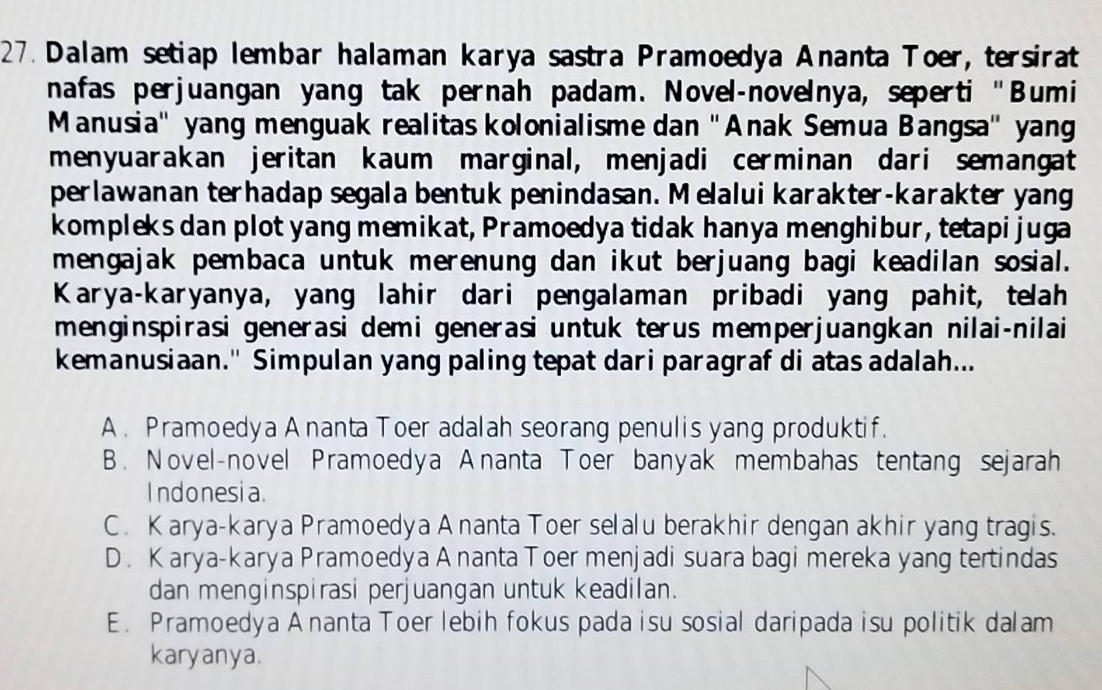 Dalam setiap lembar halaman karya sastra Pramoedya Ananta Toer, tersirat
nafas perjuangan yang tak pernah padam. Novel-novelnya, seperti "Bumi
Manusia'' yang menguak realitas kolonialisme dan ''Anak Semua Bangsa'' yang
menyuarakan jeritan kaum marginal, menjadi cerminan dari semangat
perlawanan terhadap segala bentuk penindasan. M elalui karakter-karakter yang
kompleks dan plot yang memikat, Pramoedya tidak hanya menghibur, tetapi juga
mengajak pembaca untuk merenung dan ikut berjuang bagi keadilan sosial.
Karya-karyanya, yang lahir dari pengalaman pribadi yang pahit, telah
menginspirasi generasi demi generasi untuk terus memperjuangkan nilai-nilai
kemanusiaan." Simpulan yang paling tepat dari paragraf di atas adalah...
A . Pramoedya A nanta Toer adalah seorang penulis yang produktif.
B. Novel-novel Pramoedya Ananta Toer banyak membahas tentang sejarah
Indonesia.
C. Karya-karya Pramoedya A nanta Toer selalu berakhir dengan akhir yang tragis.
D. Karya-karya Pramoedya A nanta Toer menjadi suara bagi mereka yang tertindas
dan menginspirasi perjuangan untuk keadilan.
E. Pramoedya A nanta Toer lebih fokus pada isu sosial daripada isu politik dalam
karyanya.