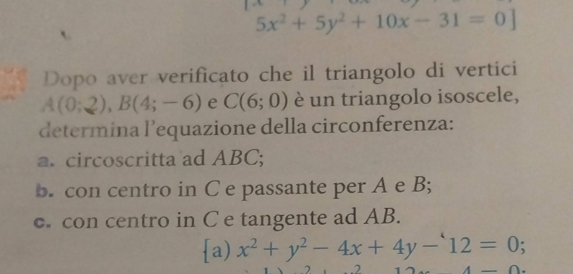 5x^2+5y^2+10x-31=0]
Dopo aver verificato che il triangolo di vertici
A(0;2), B(4;-6) e C(6;0) è un triangolo isoscele, 
determina l’equazione della circonferenza: 
a. circoscritta ad ABC; 
b. con centro in C e passante per A e B; 
c. con centro in C e tangente ad AB. 
a) x^2+y^2-4x+4y-12=0; 
2