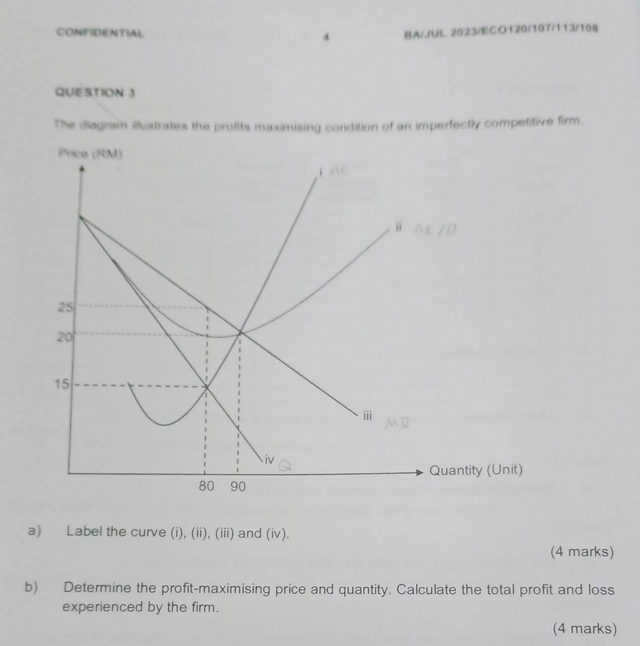 CONFIDENTIAL 4 BA/JUL 2023/ECO120/107/113/108 
QUESTION 3 
The diagram illustrates the profits maximising condition of an imperfectly competitive firm. 
a) Label the curve (i), (ii), (iii) and (iv). 
(4 marks) 
b) Determine the profit-maximising price and quantity. Calculate the total profit and loss 
experienced by the firm. 
(4 marks)