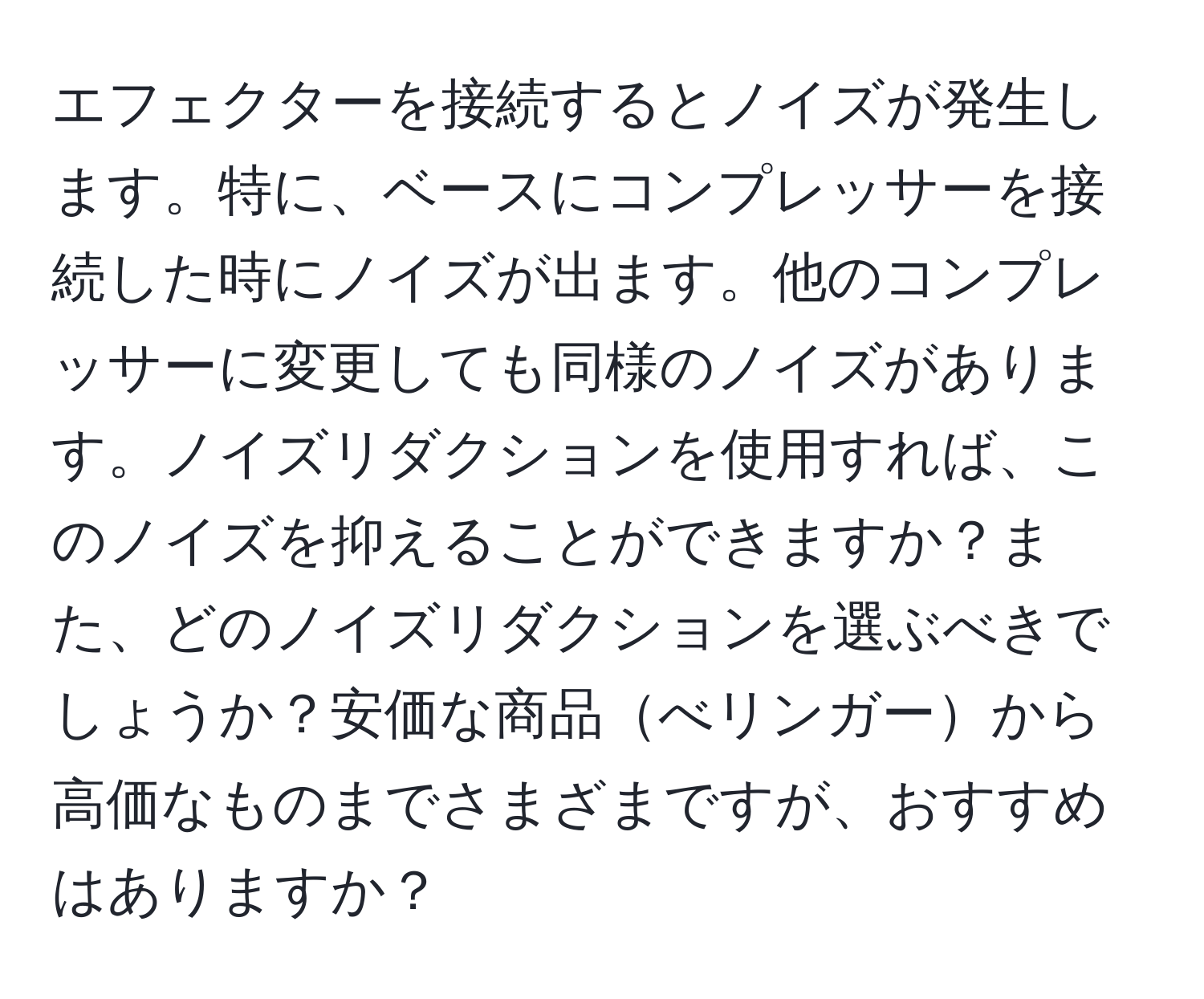 エフェクターを接続するとノイズが発生します。特に、ベースにコンプレッサーを接続した時にノイズが出ます。他のコンプレッサーに変更しても同様のノイズがあります。ノイズリダクションを使用すれば、このノイズを抑えることができますか？また、どのノイズリダクションを選ぶべきでしょうか？安価な商品べリンガーから高価なものまでさまざまですが、おすすめはありますか？