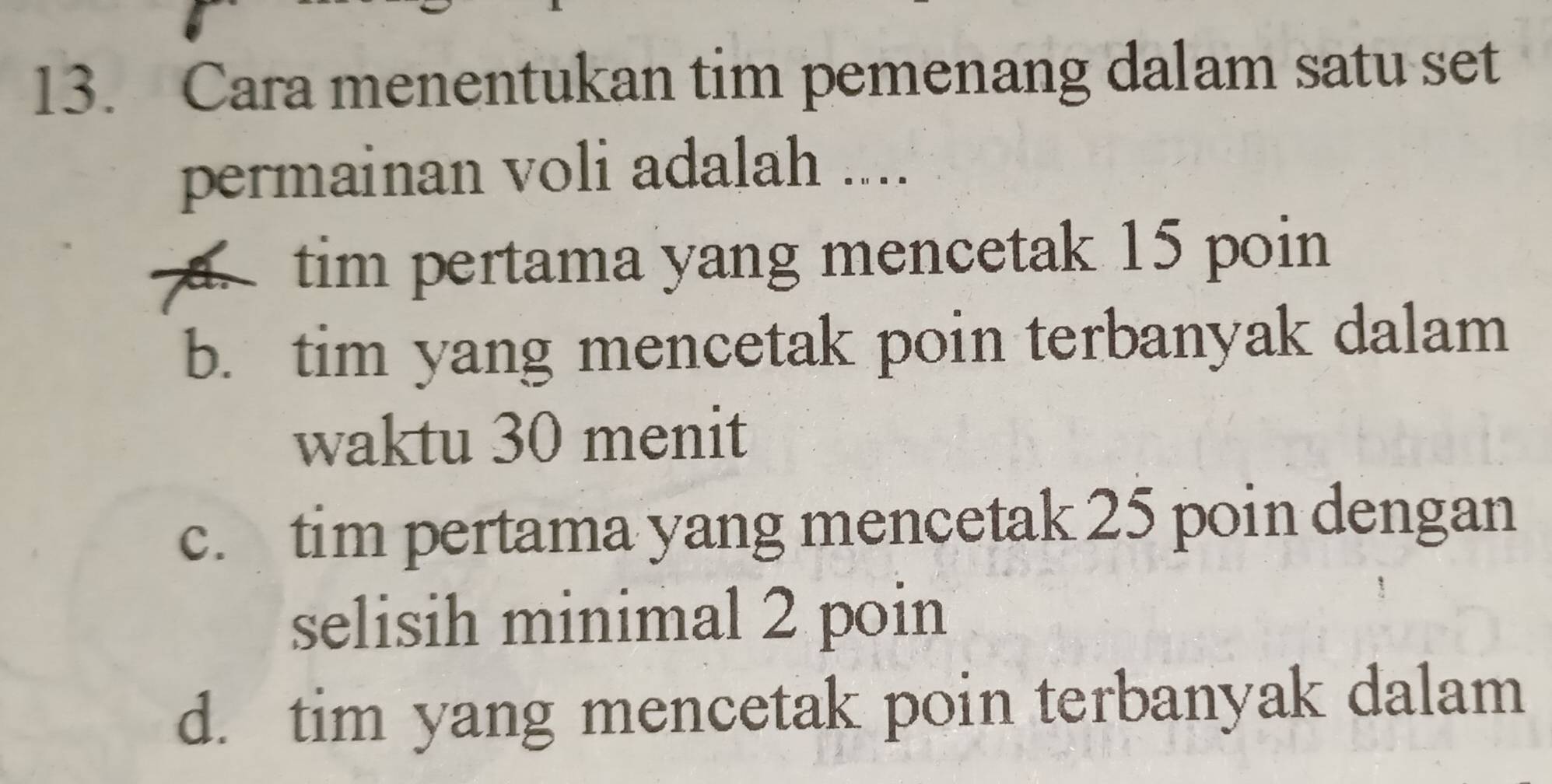 Cara menentukan tim pemenang dalam satu set
permainan voli adalah ....
tim pertama yang mencetak 15 poin
b. tim yang mencetak poin terbanyak dalam
waktu 30 menit
c. tim pertama yang mencetak 25 poin dengan
selisih minimal 2 poin
d. tim yang mencetak poin terbanyak dalam