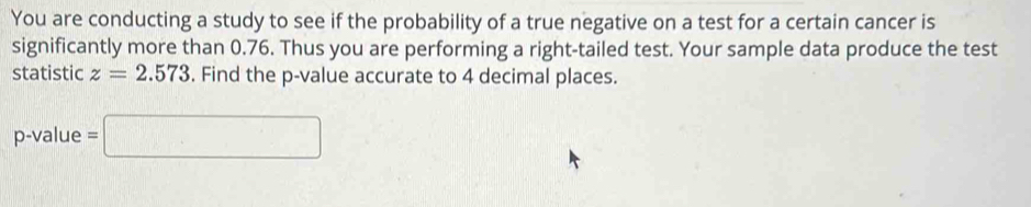 You are conducting a study to see if the probability of a true negative on a test for a certain cancer is 
significantly more than 0.76. Thus you are performing a right-tailed test. Your sample data produce the test 
statistic z=2.573. Find the p -value accurate to 4 decimal places.
p -value =□