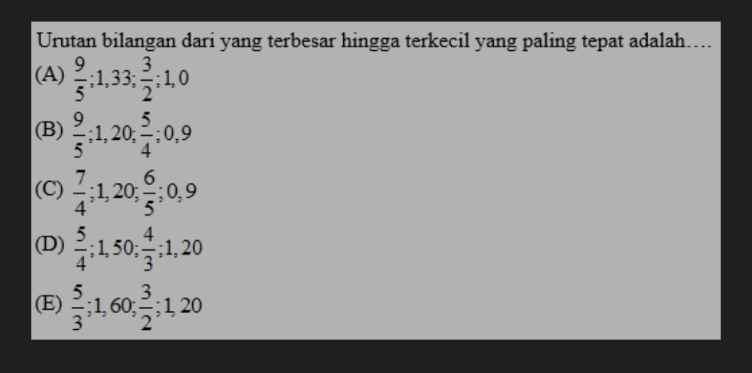 Urutan bilangan dari yang terbesar hingga terkecil yang paling tepat adalah....
(A)  9/5 ; 1, 33;  3/2 ; 1, 0
(B)  9/5 ; 1, 20;  5/4 ; 0, 9
(C)  7/4 ; 1,20;  6/5 ; 0, 9
(D)  5/4 ; 1,50;  4/3 ; 1,20
(E)  5/3 ; 1,60;  3/2 ; 1,20