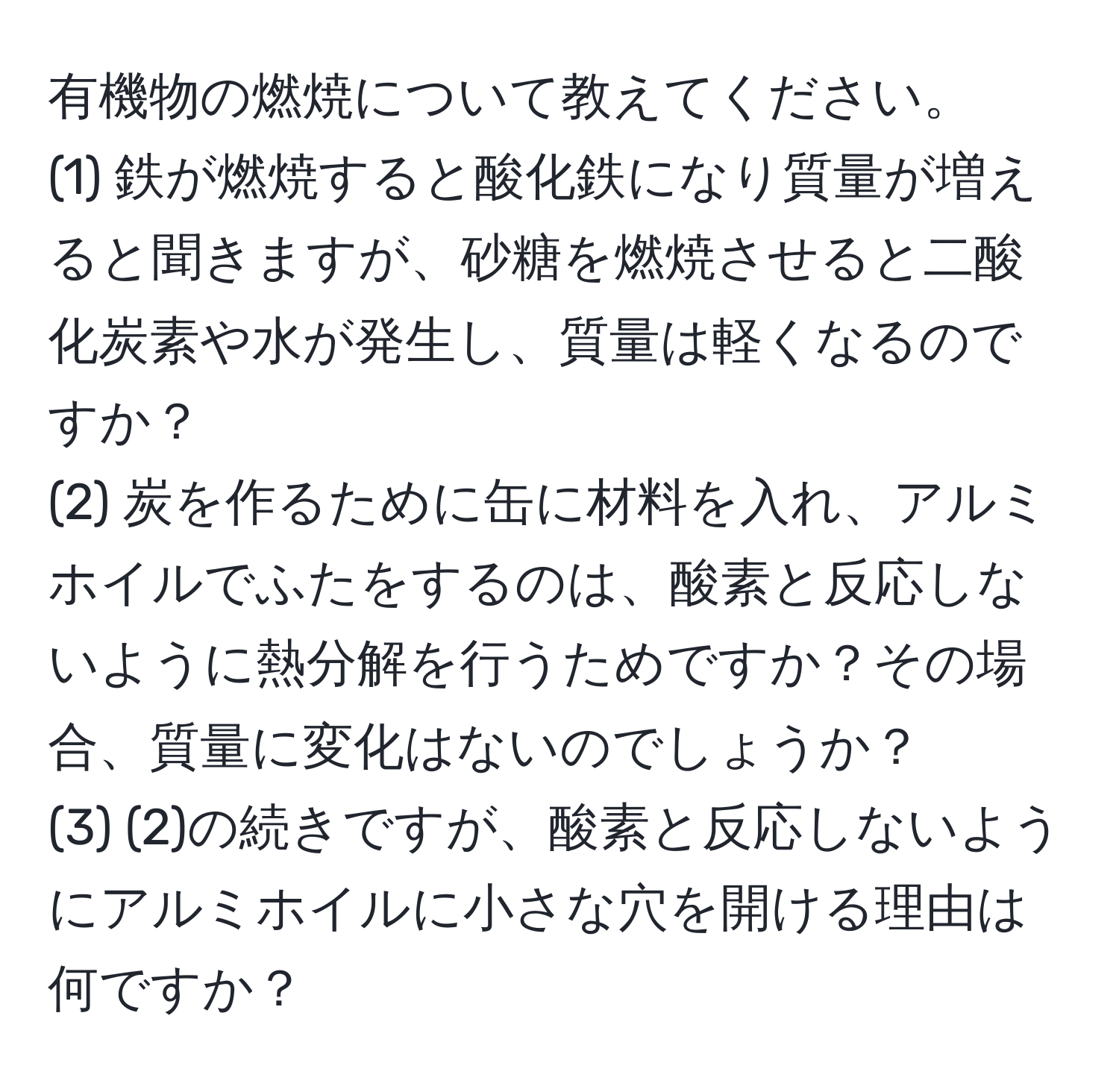 有機物の燃焼について教えてください。  
(1) 鉄が燃焼すると酸化鉄になり質量が増えると聞きますが、砂糖を燃焼させると二酸化炭素や水が発生し、質量は軽くなるのですか？  
(2) 炭を作るために缶に材料を入れ、アルミホイルでふたをするのは、酸素と反応しないように熱分解を行うためですか？その場合、質量に変化はないのでしょうか？  
(3) (2)の続きですが、酸素と反応しないようにアルミホイルに小さな穴を開ける理由は何ですか？