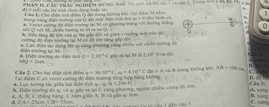 2000 V7m, nương từ phâi sáng tầ
PHẢN II. CÂU TRÁC NGHIỆM ĐÚNG -SAI. Thí sinh trả lời câu 1 và câu 2. Trong mới y a), b), c), Câu 4
d) ở mỗi câu thí sinh chọn đúng hoặc sai.
8.
Câu 1: Cho điện tích điểm Q đặt trong không khí. Tại điểm M nằm
1
trong vùng điện trường của Q đặt một điện tích thử q_0>0 như hình vẽ.
b.
a. Vectơ cường độ điện trường tại M có phương trùng với đường thăng
c. 0
nối Q với M, chiều hướng từ M ra xa Q.
c
b. Nếu tăng độ lớn của qổ lên gấp đôi và giảm r xuống một nửa thì Q d
cường độ điện trường tại M có độ lớn tăng gấp đôi.
c. Lực điện tác dụng lên qo cùng phương cùng chiều với vectơ cường độ e
điện trường tại M.  Câu 2:
d. Điện trường do điện tích Q=2.10^(-8)C gây ra tại M là 2.10^5 V/m thì
MQ=2cm.
A  vec to 
Câu 2. Cho hai điện tích điểm q_1=36.10^(-6)C,q_2=4.10^(-6)C đặt ở A và B trong không khí, AB=100cm. B. độ lớn
C. chiều
Tại điểm C có vectơ cường độ điện trường tổng hợp bằng không. D. độ lới
a. Lực tương tác giữa hai điện tích q1, q2 là 1,296 N  Câu 3:
b. Điện trường do q1 và q2 gây ra tại C cùng phương, ngược chiều, cùng độ lớn.
A. xung
c. A, B, C thắng hàng, C nằm giữa A, B và gần qị hơn. B. xung
d, CA=25cm,CB=75cm. C. xung
inh trẻ lời từ câu 1 đến cầu 3