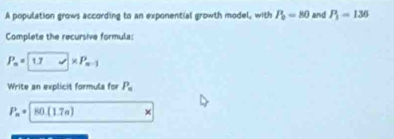 A population grows according to an exponential growth model, with P_0=80 and P_1=136
Complete the recursive formula:
P_n= 1
Write an explicit formula for P_n
P_n= 1 80(1.7e.)