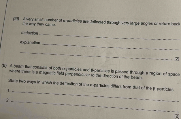 (iii) A very small number of α -particles are deflected through very large angles or return back 
the way they came. 
deduction_ 
explanation_ 
_ 
[2] 
(b) A beam that consists of both α -particles and β -particles is passed through a region of space 
where there is a magnetic field perpendicular to the direction of the beam. 
State two ways in which the deflection of the α -particles differs from that of the β -particles. 
1._ 
2._ 
[2]