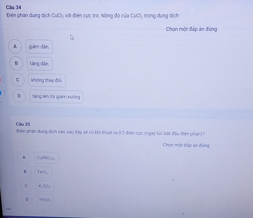 Điện phân dung dịch CuCl_2 với điện cực trơ. Nồng độ của CuCl_2 trong dung dịch
Chọn một đáp án đúng
A giảm dần.
B tǎng dān.
C không thay đổi.
D tǎng lēn rồi giám xuống
Câu 35
Điện phân dung dịch nào sau đây sẽ có khí thoát ra ở 2 điện cực (ngay lúc bát đầu điện phân)?
Chọn một đáp án đúng
A Cu(NO_3)_2.
B FeCl_2.
C K_2SO_4.
D FeSO_4...