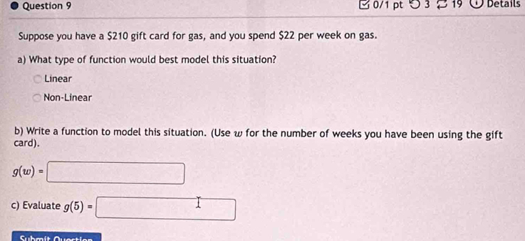 つ 3 : 3 19 Details
Suppose you have a $210 gift card for gas, and you spend $22 per week on gas.
a) What type of function would best model this situation?
Linear
Non-Linear
b) Write a function to model this situation. (Use ω for the number of weeks you have been using the gift
card).
g(w)=□
c) Evaluate g(5)=□
Submít Questien