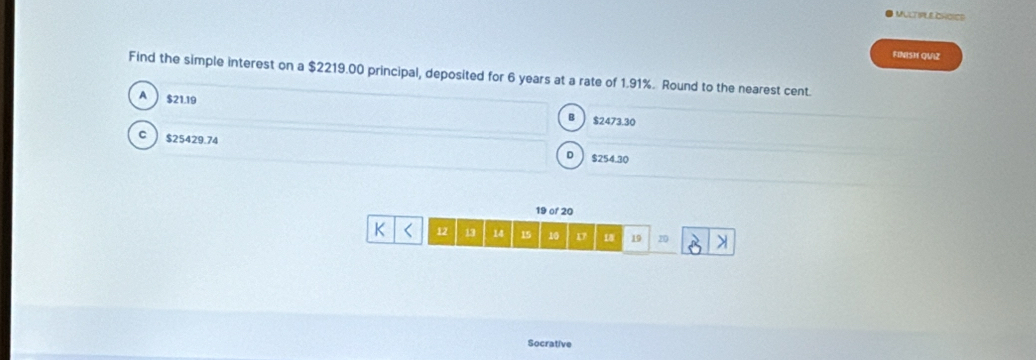 MULT IPLE CHOIES
FINISH QUIZ
Find the simple interest on a $2219.00 principal, deposited for 6 years at a rate of 1.91%. Round to the nearest cent.
A $21.19
B $2473.30
$25429.74 $254.30
D
19 of 20
K 12 13 14 15 10 1 18 19 20
Socrative