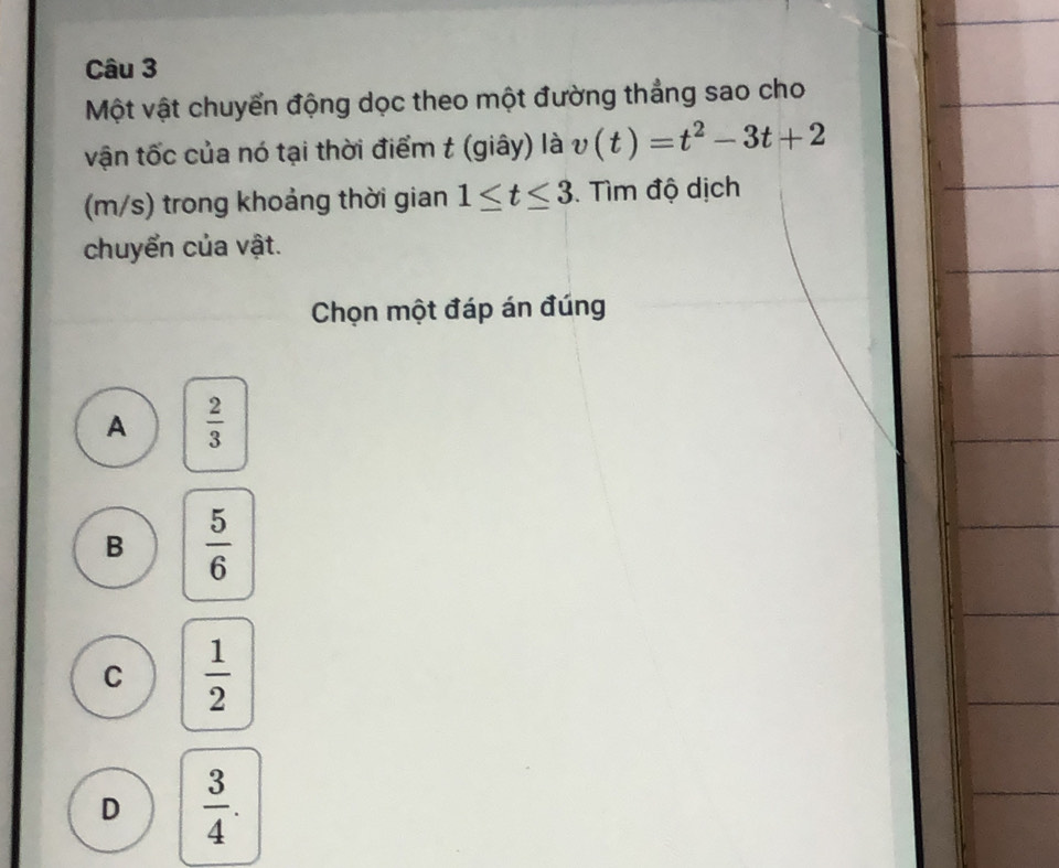 Một vật chuyển động dọc theo một đường thẳng sao cho
vận tốc của nó tại thời điểm t (giây) là v(t)=t^2-3t+2
(m/s) trong khoảng thời gian 1≤ t≤ 3. Tìm độ dịch
chuyển của vật.
Chọn một đáp án đúng
A  2/3 
B  5/6 
C  1/2 
D  3/4 .